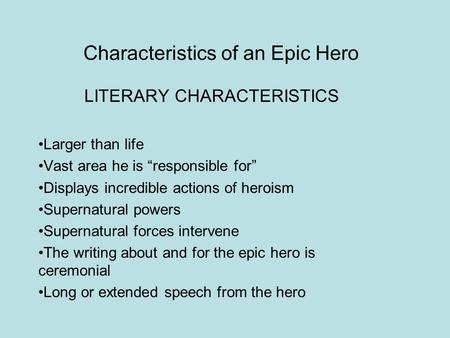 Characteristics of an Epic Hero LITERARY CHARACTERISTICS Larger than life Vast area he is “responsible for” Displays incredible actions of heroism Supernatural.