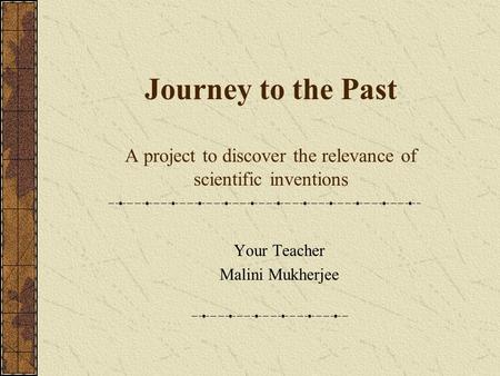 Journey to the Past A project to discover the relevance of scientific inventions Your Teacher Malini Mukherjee.