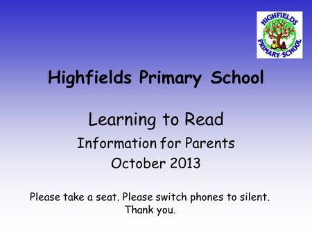 Highfields Primary School Learning to Read Information for Parents October 2013 Please take a seat. Please switch phones to silent. Thank you.