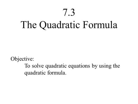 7.3 The Quadratic Formula Objective: To solve quadratic equations by using the quadratic formula.