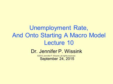 Unemployment Rate, And Onto Starting A Macro Model Lecture 10 Dr. Jennifer P. Wissink ©2015 Jennifer P. Wissink, all rights reserved. September 24, 2015.