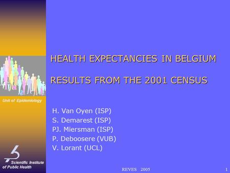 Scientific Institute of Public Health Unit of Epidemiology REVES 20051 HEALTH EXPECTANCIES IN BELGIUM RESULTS FROM THE 2001 CENSUS H. Van Oyen (ISP) S.