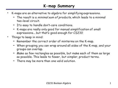 CS231 Boolean Algebra1 K-map Summary K-maps are an alternative to algebra for simplifying expressions. – The result is a minimal sum of products, which.