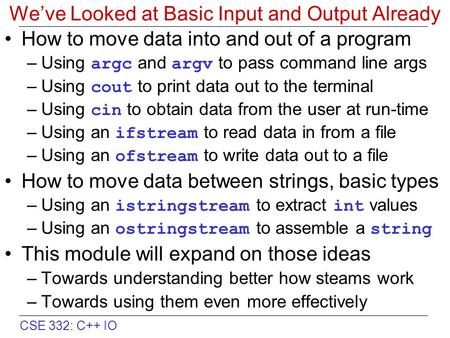 CSE 332: C++ IO We’ve Looked at Basic Input and Output Already How to move data into and out of a program –Using argc and argv to pass command line args.