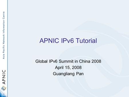 1 APNIC IPv6 Tutorial Global IPv6 Summit in China 2008 April 15, 2008 Guangliang Pan.