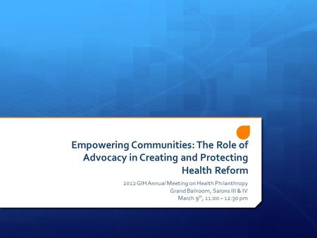 Empowering Communities: The Role of Advocacy in Creating and Protecting Health Reform 2012 GIH Annual Meeting on Health Philanthropy Grand Ballroom, Salons.