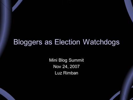 Bloggers as Election Watchdogs Mini Blog Summit Nov 24, 2007 Luz Rimban.