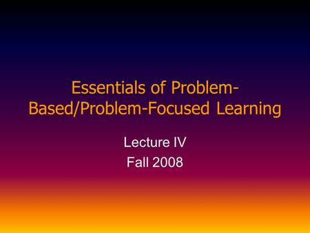 Essentials of Problem- Based/Problem-Focused Learning Lecture IV Fall 2008.