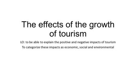 The effects of the growth of tourism LO: to be able to explain the positive and negative impacts of tourism To categorize these impacts as economic, social.