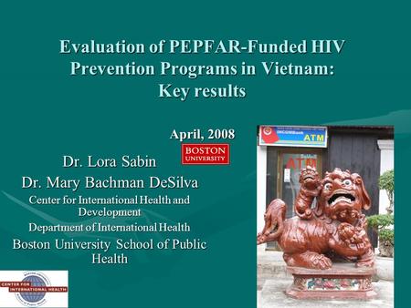 1 Evaluation of PEPFAR-Funded HIV Prevention Programs in Vietnam: Key results April, 2008 Dr. Lora Sabin Dr. Mary Bachman DeSilva Center for International.