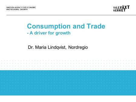 SWEDISH AGENCY FOR ECONOMIC AND REGIONAL GROWTH Consumption and Trade - A driver for growth Dr. Maria Lindqvist, Nordregio.