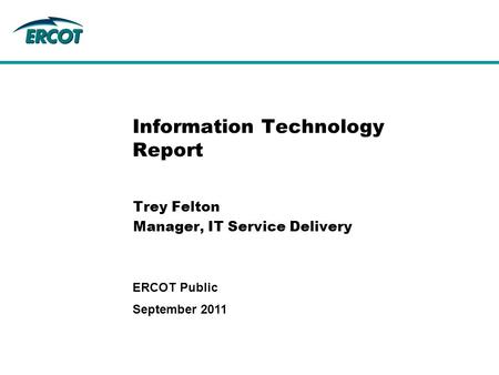 Information Technology Report Trey Felton Manager, IT Service Delivery September 2011 ERCOT Public.