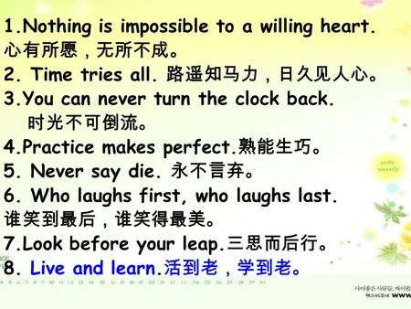 1.Nothing is impossible to a willing heart. 心有所愿，无所不成。 2. Time tries all. 路遥知马力，日久见人心。 3.You can’t never turn the clock back. 时光不可倒流。 4.Practice makes.