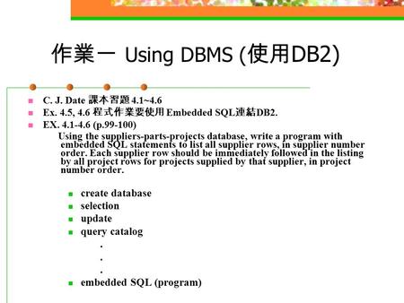 作業一 Using DBMS ( 使用 DB2) C. J. Date 課本習題 4.1~4.6 Ex. 4.5, 4.6 程式作業要使用 Embedded SQL 連結 DB2. EX. 4.1-4.6 (p.99-100) Using the suppliers-parts-projects database,