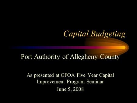 Capital Budgeting Port Authority of Allegheny County As presented at GFOA Five Year Capital Improvement Program Seminar June 5, 2008.