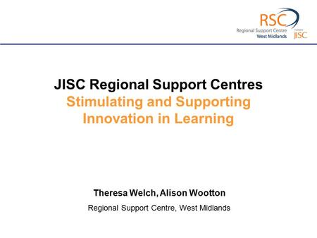 JISC Regional Support Centres Stimulating and Supporting Innovation in Learning Theresa Welch, Alison Wootton Regional Support Centre, West Midlands.