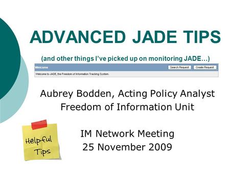 ADVANCED JADE TIPS (and other things I’ve picked up on monitoring JADE…) Aubrey Bodden, Acting Policy Analyst Freedom of Information Unit IM Network Meeting.