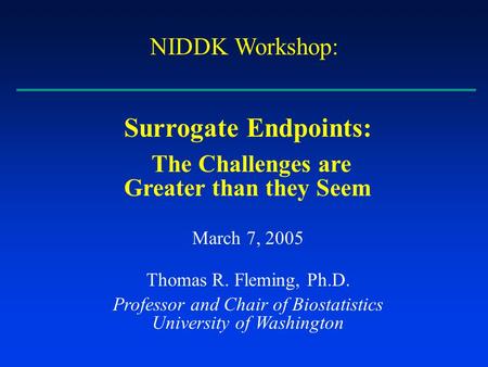 Surrogate Endpoints: The Challenges are Greater than they Seem March 7, 2005 Thomas R. Fleming, Ph.D. Professor and Chair of Biostatistics University of.