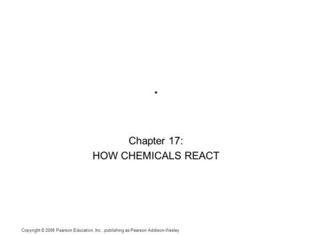 Copyright © 2008 Pearson Education, Inc., publishing as Pearson Addison-Wesley. Chapter 17: HOW CHEMICALS REACT.