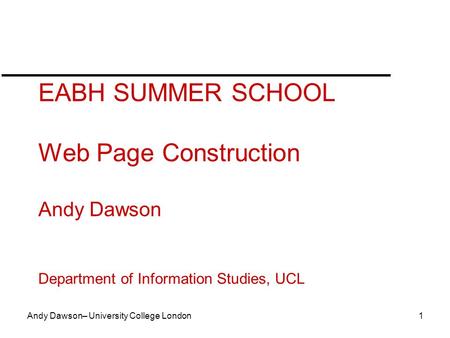 Andy Dawson– University College London 1 EABH SUMMER SCHOOL Web Page Construction Andy Dawson Department of Information Studies, UCL.