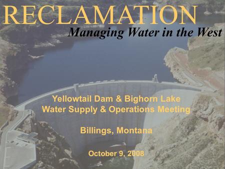 Yellowtail Dam & Bighorn Lake Water Supply & Operations Meeting Billings, Montana October 9, 2008 RECLAMATION Managing Water in the West.