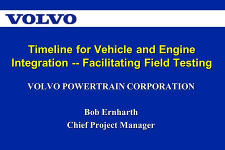 Timeline for Vehicle and Engine Integration -- Facilitating Field Testing VOLVO POWERTRAIN CORPORATION Bob Ernharth Chief Project Manager.