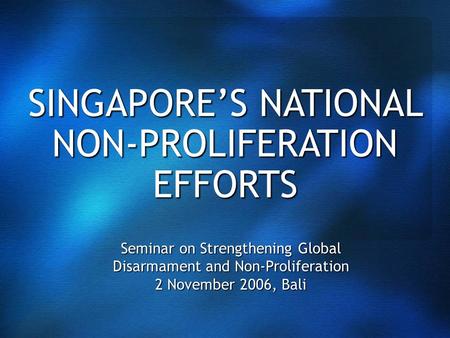 SINGAPORE’S NATIONAL NON-PROLIFERATION EFFORTS Seminar on Strengthening Global Disarmament and Non-Proliferation 2 November 2006, Bali.