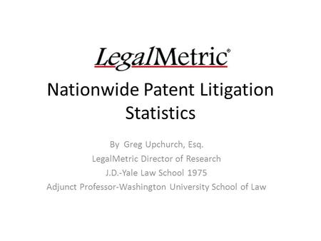 Nationwide Patent Litigation Statistics By Greg Upchurch, Esq. LegalMetric Director of Research J.D.-Yale Law School 1975 Adjunct Professor-Washington.