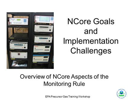 EPA Precursor Gas Training Workshop NCore Goals and Implementation Challenges Overview of NCore Aspects of the Monitoring Rule.