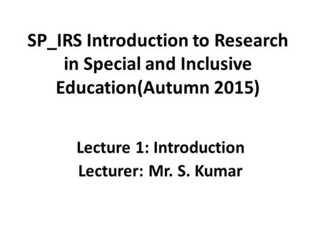 SP_IRS Introduction to Research in Special and Inclusive Education(Autumn 2015) Lecture 1: Introduction Lecturer: Mr. S. Kumar.