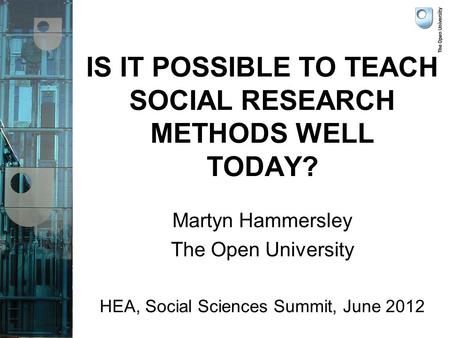 IS IT POSSIBLE TO TEACH SOCIAL RESEARCH METHODS WELL TODAY? Martyn Hammersley The Open University HEA, Social Sciences Summit, June 2012.