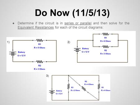 Do Now (11/5/13) Determine if the circuit is in series or parallel and then solve for the Equivalent Resistances for each of the circuit diagrams: 1) 2)