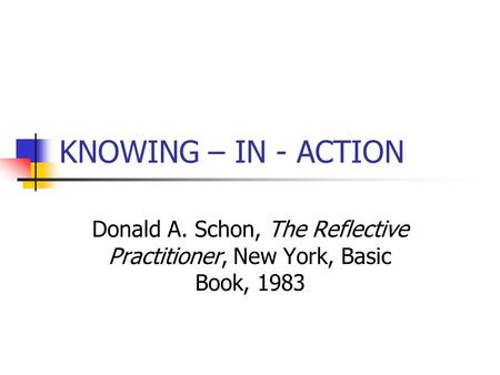 KNOWING – IN - ACTION Donald A. Schon, The Reflective Practitioner, New York, Basic Book, 1983.