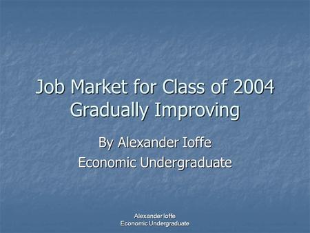 Alexander Ioffe Economic Undergraduate Job Market for Class of 2004 Gradually Improving By Alexander Ioffe Economic Undergraduate.