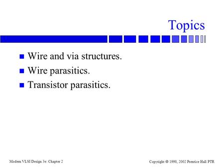 Modern VLSI Design 3e: Chapter 2 Copyright  1998, 2002 Prentice Hall PTR Topics n Wire and via structures. n Wire parasitics. n Transistor parasitics.