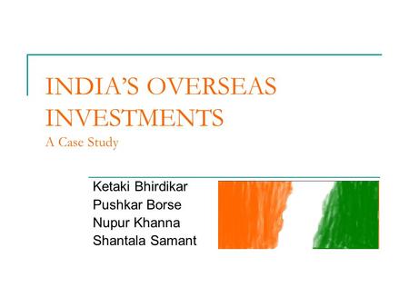 INDIA’S OVERSEAS INVESTMENTS A Case Study Ketaki Bhirdikar Pushkar Borse Nupur Khanna Shantala Samant.