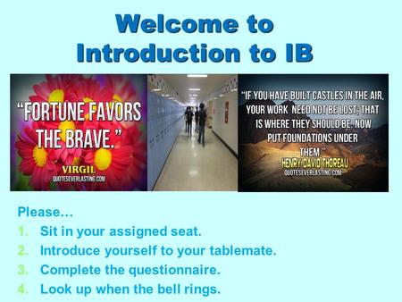 Welcome to Introduction to IB Please… 1. 1.Sit in your assigned seat. 2. 2.Introduce yourself to your tablemate. 3. 3.Complete the questionnaire. 4. 4.Look.