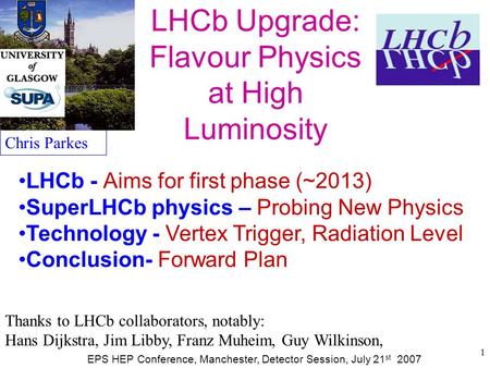 1 LHCb Upgrade: Flavour Physics at High Luminosity Chris Parkes EPS HEP Conference, Manchester, Detector Session, July 21 st 2007 LHCb - Aims for first.