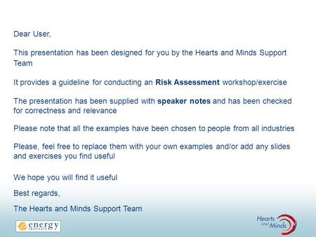 Dear User, This presentation has been designed for you by the Hearts and Minds Support Team It provides a guideline for conducting an Risk Assessment workshop/exercise.