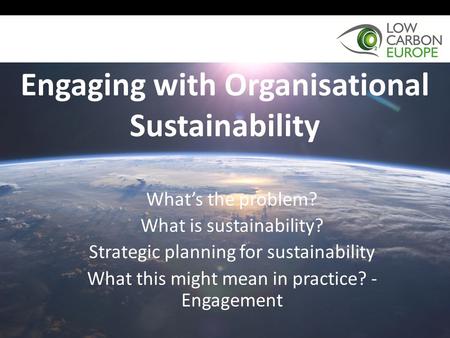 Engaging with Organisational Sustainability What’s the problem? What is sustainability? Strategic planning for sustainability What this might mean in practice?