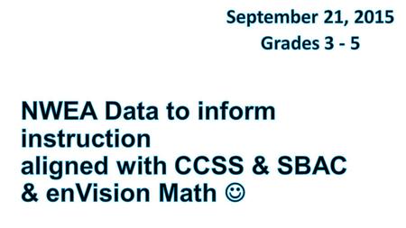 September 21, 2015 Grades 3 - 5 NWEA Data to inform instruction aligned with CCSS & SBAC & enVision Math  This morning I am going to try to tie together.