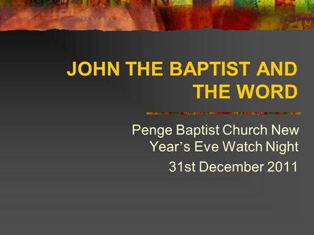 JOHN THE BAPTIST AND THE WORD Penge Baptist Church New Year ’ s Eve Watch Night 31st December 2011.