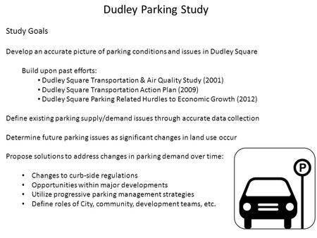 Dudley Parking Study Study Goals Develop an accurate picture of parking conditions and issues in Dudley Square Build upon past efforts: Dudley Square Transportation.