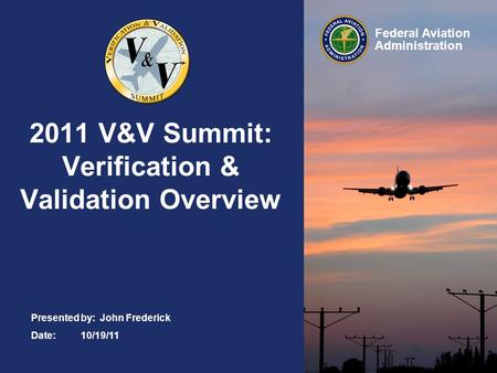 Federal Aviation Administration 2011 V&V Summit: Verification & Validation Overview Presented by: John Frederick Date:10/19/11.