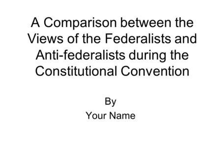 A Comparison between the Views of the Federalists and Anti-federalists during the Constitutional Convention By Your Name.