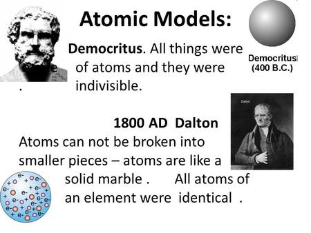 Atomic Models: Democritus. All things were made of atoms and they were. indivisible. 1800 AD Dalton Atoms can not be broken into smaller pieces – atoms.