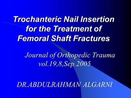 Trochanteric Nail Insertion for the Treatment of Femoral Shaft Fractures Journal of Orthopedic Trauma vol.19,8,Sep.2005 DR.ABDULRAHMAN ALGARNI.