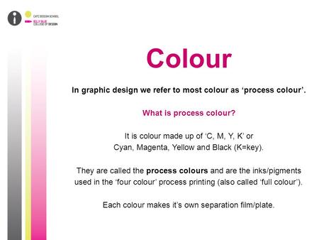 Colour In graphic design we refer to most colour as ‘process colour’. What is process colour? It is colour made up of ‘C, M, Y, K’ or Cyan, Magenta, Yellow.