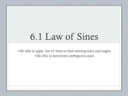 6.1 Law of Sines +Be able to apply law of sines to find missing sides and angles +Be able to determine ambiguous cases.