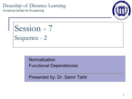 Deanship of Distance Learning Avicenna Center for E-Learning 1 Session - 7 Sequence - 2 Normalization Functional Dependencies Presented by: Dr. Samir Tartir.